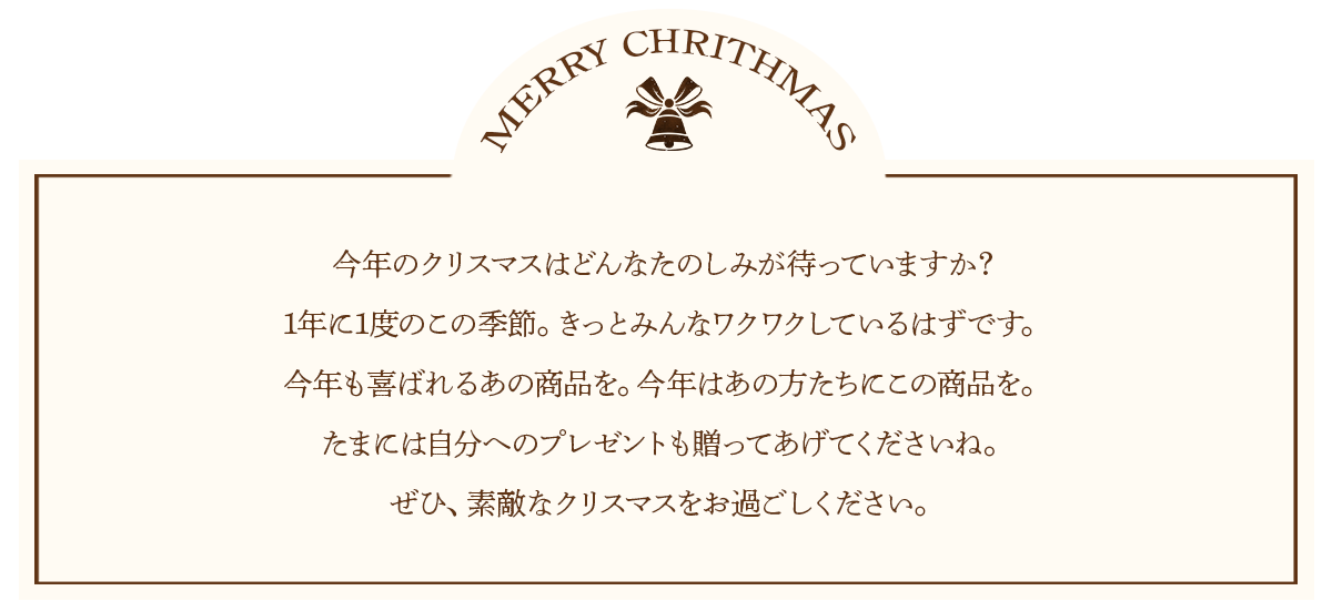 今年のクリスマスはどんなたのしみが待っていますか？1年に1度のこの季節。きっとみんなワクワクしているはずです。
今年も喜ばれるあの商品を。今年はあの方たちにこの商品を。たまには自分へのプレゼントも贈ってあげてくださいね。ぜひ、素敵なクリスマスをお過ごしください。