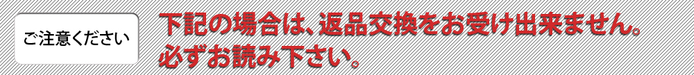 【ご注意ください】下記の場合は、返品交換をお受け出来ません。必ずお読み下さい。