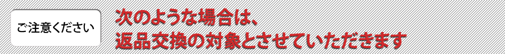 【ご注意ください】次のような場合は、返品交換の対象とさせていただきます。