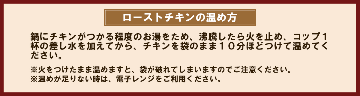 ローストチキンの温め方。鍋にチキンがつかる程度のお湯をため、沸騰したら火を止め、コップ一杯の差し水を加えてから、チキンを袋のまま10分ほどつけて温めてください。