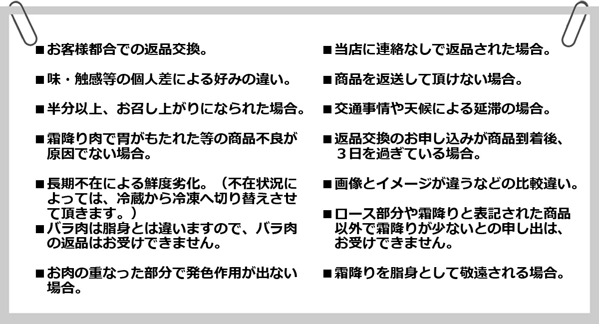 ・お客様都合での返品交換 ・当店に連絡なしで返品された場合 ・味・食感等の個人差による好みの違い ・商品を返送して頂けない場合 ・半分以上、お召し上がりになられた場合 ・交通事情や天候による遅滞の場合 ・霜降り肉で胃がもたれた等の商品不良が原因で無い場合 ・返品交換のお申し込みが商品到着後、3日を過ぎている場合 ・長期不在による鮮度劣化 ・画像とイメージが違うなどの比較違い ・バラ肉は脂身とは違いますのでバラ肉に対する返品はお受けできません ・ロース部位や霜降りと表記された商品以外で霜降りが少ないとの申し出はお受けできません ・お肉の重なった部分で発色作用が出ない場合 ・霜降りを脂身として敬遠される場合