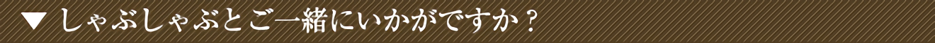 しゃぶしゃぶとご一緒にいかがですか?